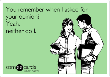 You remember when I asked for your opinion? 
Yeah,
neither do I.