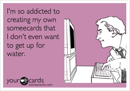 I'm so addicted to
creating my own
someecards that
I don't even want
to get up for
water.
