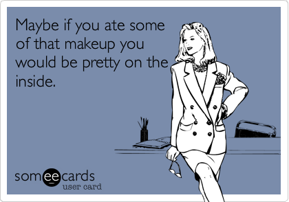 Maybe if you ate some
of that makeup you
would be pretty on the
inside.