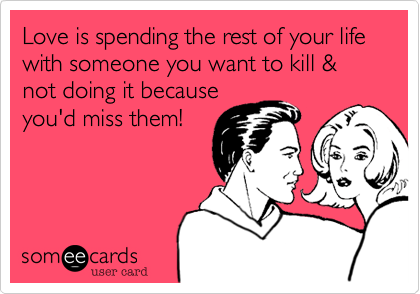 Love is spending the rest of your life with someone you want to kill & not doing it because
you'd miss them!