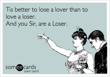 Tis better to lose a lover than to love a loser. 
And you Sir, are a Loser.