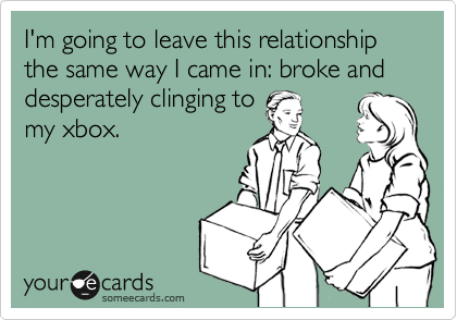 I'm going to leave this relationship the same way I came in: broke and desperately clinging to
my xbox. 