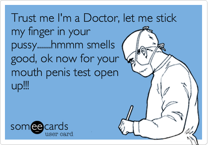 Trust me I'm a Doctor, let me stick my finger in your
pussy.......hmmm smells
good, ok now for your
mouth penis test open
up!!!