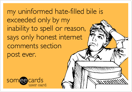 my uninformed hate-filled bile is exceeded only by my
inability to spell or reason,
says only honest internet
comments section 
post ever.