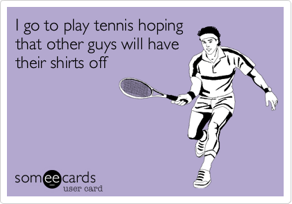 I go to play tennis hoping
that other guys will have
their shirts off