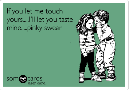 If you let me touch
yours.....I'll let you taste
mine.....pinky swear