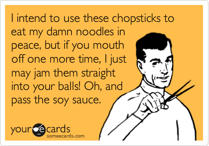 I intend to use these chopsticks to eat my damn noodles in
peace, but if you mouth
off one more time, I just
may jam them straight
into your balls! Oh, and
pass the soy sauce.