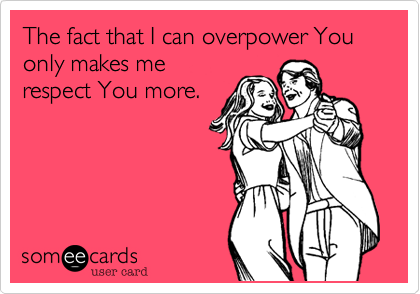The fact that I can overpower You only makes me
respect You more.