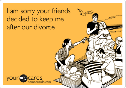 I am sorry your friends 
decided to keep me 
after our divorce