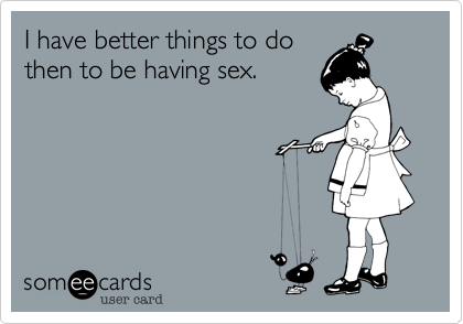 I have better things to do
then to be having sex.
