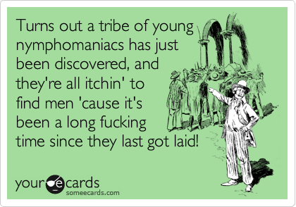 Turns out a tribe of young
nymphomaniacs has just
been discovered, and
they're all itchin' to
find men 'cause it's
been a long fucking
time since they last got laid!