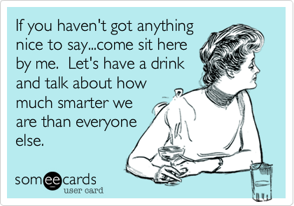 If you haven't got anything
nice to say...come sit here
by me.  Let's have a drink
and talk about how
much smarter we
are than everyone
else.