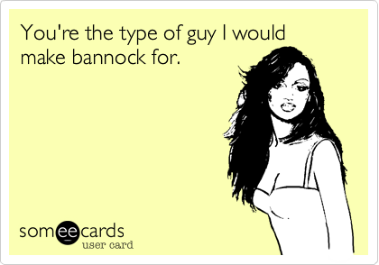 You're the type of guy I would make bannock for. 
