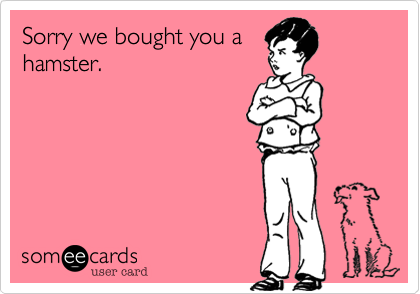 Sorry we bought you a
hamster.
