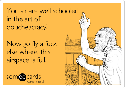 You sir are well schooled
in the art of
doucheacracy!

Now go fly a fuck 
else where, this
airspace is full!