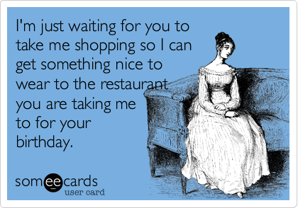 I'm just waiting for you to
take me shopping so I can
get something nice to
wear to the restaurant
you are taking me
to for your
birthday.