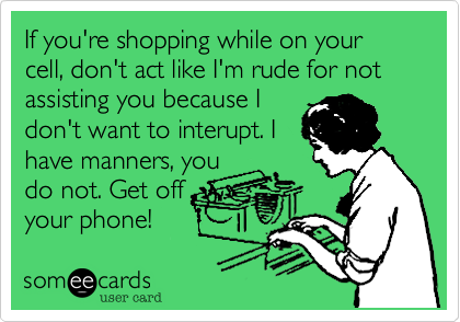 If you're shopping while on your cell, don't act like I'm rude for not assisting you because I 
don't want to interupt. I
have manners, you
do not. Get off
your phone!