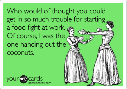 Who would of thought you could get in so much trouble for starting
a food fight at work.
Of course, I was the
one handing out the
coconuts.