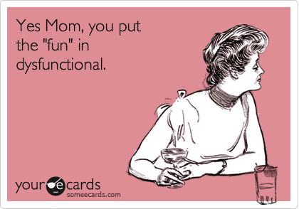 Yes Mom, you put 
the "fun" in 
dysfunctional.