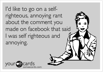 I'd like to go on a self-
righteous, annoying rant
about the comment you
made on facebook that said
I was self righteous and
annoying.