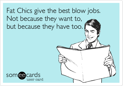 Fat Chics give the best blow jobs.  Not because they want to,
but because they have too.