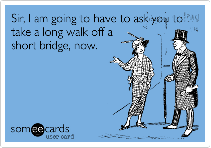 Sir, I am going to have to ask you to take a long walk off a
short bridge, now.