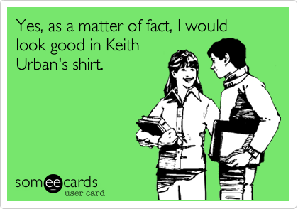 Yes, as a matter of fact, I would look good in Keith
Urban's shirt. 
