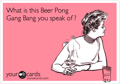 What is this Beer Pong
Gang Bang you speak of ?
