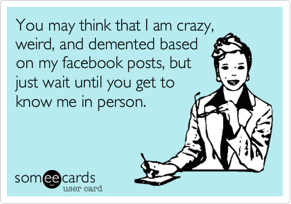 You may think that I am crazy,
weird, and demented based
on my facebook posts, but
just wait until you get to
know me in person.