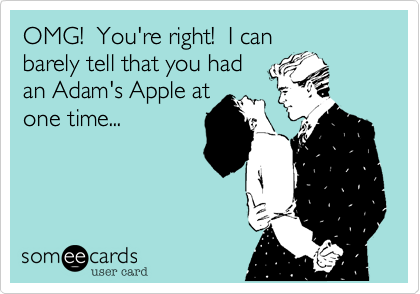 OMG!  You're right!  I can
barely tell that you had
an Adam's Apple at
one time...