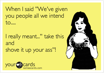 When I said ''We've given
you people all we intend
to.....

I really meant...'' take this
and
shove it up your ass''!