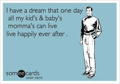 I have a dream that one day
 all my kid's & baby's 
 momma's can live 
live happily ever after .