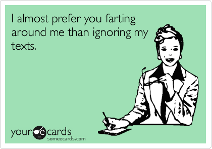 I almost prefer you farting
around me than ignoring my
texts. 