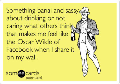 Something banal and sassy
about drinking or not
caring what others think
that makes me feel like
the Oscar Wilde of
Facebook when I share it
on my wall.