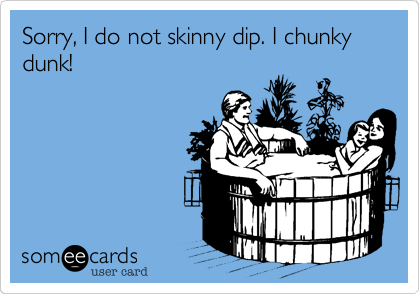 Sorry, I do not skinny dip. I chunky dunk!