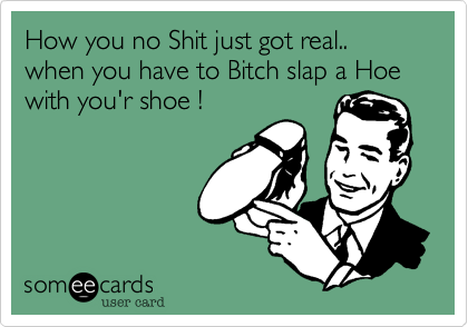 How you no Shit just got real.. when you have to Bitch slap a Hoe with you'r shoe !