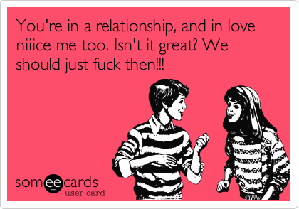 You're in a relationship, and in love niiice me too. Isn't it great? We should just fuck then!!!