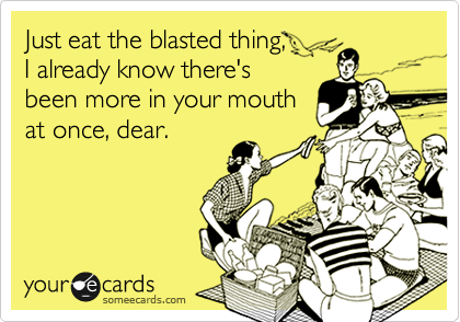 Just eat the blasted thing,      
I already know there's
been more in your mouth
at once, dear.