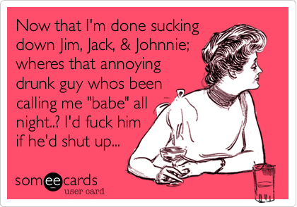 Now that I'm done sucking
down Jim, Jack, & Johnnie;
wheres that annoying
drunk guy whos been
calling me "babe" all
night..? I'd fuck him
if he'd shut up...