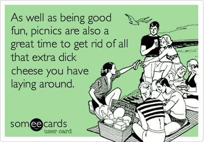 As well as being good 
fun, picnics are also a
great time to get rid of all
that extra dick
cheese you have
laying around.