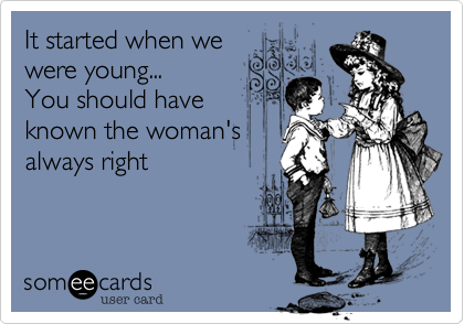 It started when we
were young...
You should have
known the woman's
always right