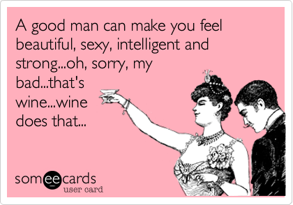A good man can make you feel beautiful, sexy, intelligent and strong...oh, sorry, my
bad...that's
wine...wine
does that...