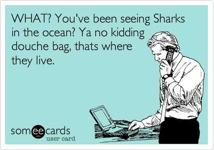 WHAT? You've been seeing Sharks in the ocean? Ya no kidding
douche bag, thats where
they live.