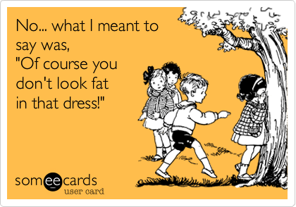 No... what I meant to
say was,
"Of course you 
don't look fat
in that dress!"

