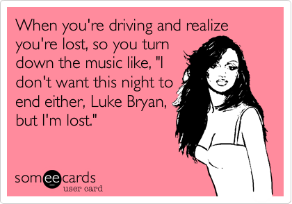 When you're driving and realize you're lost, so you turn
down the music like, "I
don't want this night to
end either, Luke Bryan,
but I'm lost."