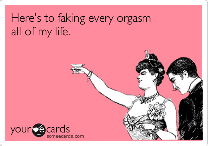 Here's to faking every orgasm
all of my life. 