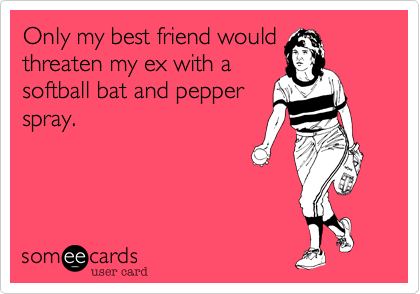 Only my best friend would
threaten my ex with a
softball bat and pepper
spray.
