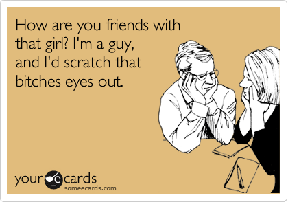 How are you friends with 
that girl? I'm a guy, 
and I'd scratch that
bitches eyes out.  
