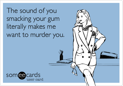 The sound of you
smacking your gum
literally makes me
want to murder you.