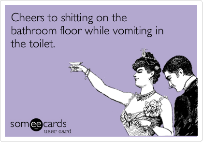 Cheers to shitting on the  bathroom floor while vomiting in the toilet.
